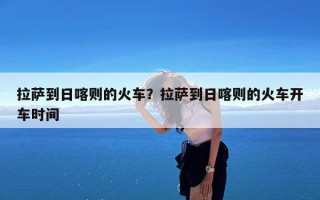 拉萨到日喀则的火车？拉萨到日喀则的火车开车时间