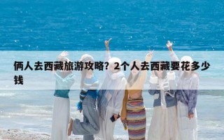 俩人去西藏旅游攻略？2个人去西藏要花多少钱