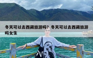 冬天可以去西藏旅游吗？冬天可以去西藏旅游吗女生