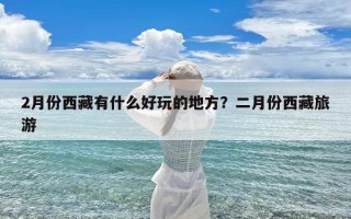 2月份西藏有什么好玩的地方？二月份西藏旅游