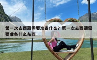 第一次去西藏需要准备什么？第一次去西藏需要准备什么东西