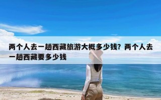 两个人去一趟西藏旅游大概多少钱？两个人去一趟西藏要多少钱