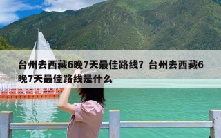 台州去西藏6晚7天最佳路线？台州去西藏6晚7天最佳路线是什么