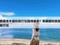 西藏青年国际旅行社路线推荐？青藏国际旅游旅行社