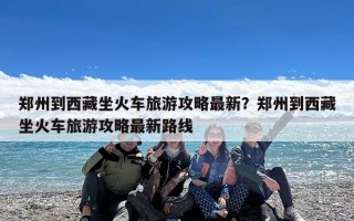 郑州到西藏坐火车旅游攻略最新？郑州到西藏坐火车旅游攻略最新路线