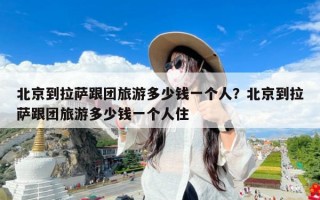 北京到拉萨跟团旅游多少钱一个人？北京到拉萨跟团旅游多少钱一个人住