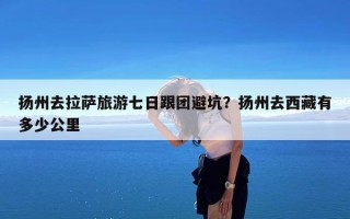 扬州去拉萨旅游七日跟团避坑？扬州去西藏有多少公里