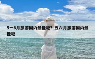 5一6月旅游国内最佳地？五六月旅游国内最佳地