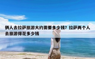 俩人去拉萨旅游大约需要多少钱？拉萨两个人去旅游得花多少钱