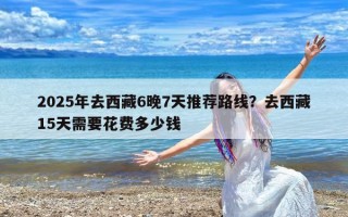 2025年去西藏6晚7天推荐路线？去西藏15天需要花费多少钱