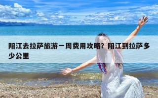 阳江去拉萨旅游一周费用攻略？阳江到拉萨多少公里