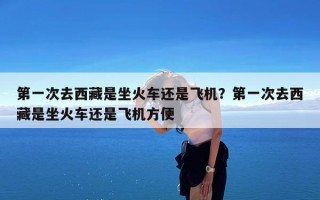 第一次去西藏是坐火车还是飞机？第一次去西藏是坐火车还是飞机方便