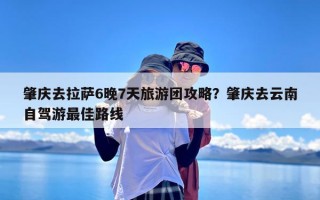 肇庆去拉萨6晚7天旅游团攻略？肇庆去云南自驾游最佳路线
