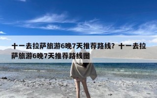 十一去拉萨旅游6晚7天推荐路线？十一去拉萨旅游6晚7天推荐路线图