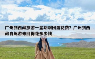 广州到西藏旅游一星期跟团游花费？广州到西藏自驾游来回得花多少钱