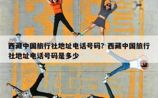 西藏中国旅行社地址电话号码？西藏中国旅行社地址电话号码是多少