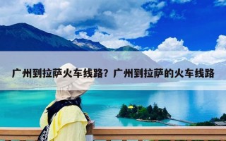 广州到拉萨火车线路？广州到拉萨的火车线路
