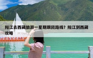 阳江去西藏旅游一星期跟团路线？阳江到西藏攻略
