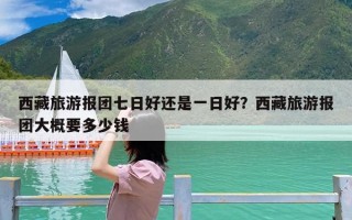 西藏旅游报团七日好还是一日好？西藏旅游报团大概要多少钱