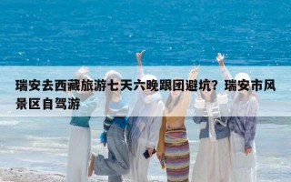 瑞安去西藏旅游七天六晚跟团避坑？瑞安市风景区自驾游