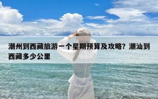 潮州到西藏旅游一个星期预算及攻略？潮汕到西藏多少公里