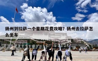 扬州到拉萨一个星期花费攻略？扬州去拉萨怎么坐车