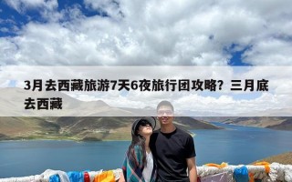 3月去西藏旅游7天6夜旅行团攻略？三月底去西藏