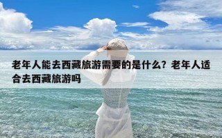 老年人能去西藏旅游需要的是什么？老年人适合去西藏旅游吗