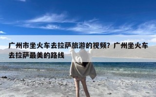 广州市坐火车去拉萨旅游的视频？广州坐火车去拉萨最美的路线