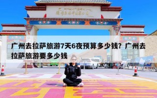 广州去拉萨旅游7天6夜预算多少钱？广州去拉萨旅游要多少钱