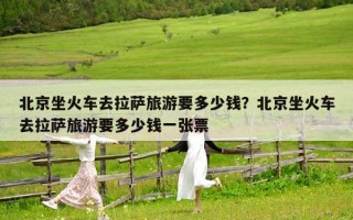 北京坐火车去拉萨旅游要多少钱？北京坐火车去拉萨旅游要多少钱一张票
