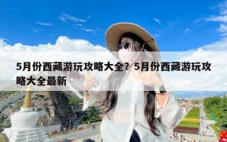 5月份西藏游玩攻略大全？5月份西藏游玩攻略大全最新