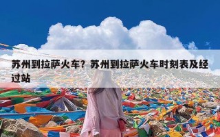 苏州到拉萨火车？苏州到拉萨火车时刻表及经过站