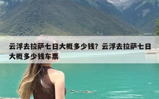云浮去拉萨七日大概多少钱？云浮去拉萨七日大概多少钱车票