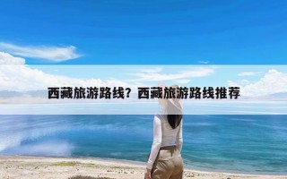 西藏旅游路线？西藏旅游路线推荐