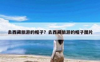 去西藏旅游的帽子？去西藏旅游的帽子图片