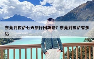 东莞到拉萨七天旅行团攻略？东莞到拉萨有多远