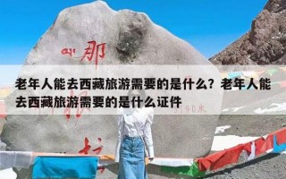 老年人能去西藏旅游需要的是什么？老年人能去西藏旅游需要的是什么证件