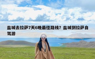 盐城去拉萨7天6晚最佳路线？盐城到拉萨自驾游