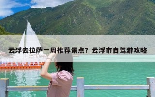 云浮去拉萨一周推荐景点？云浮市自驾游攻略