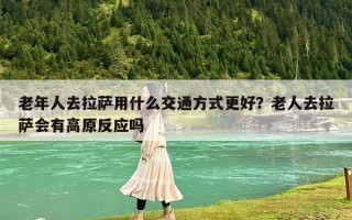 老年人去拉萨用什么交通方式更好？老人去拉萨会有高原反应吗