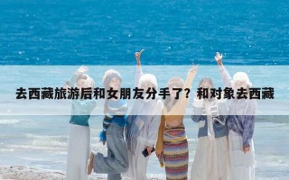 去西藏旅游后和女朋友分手了？和对象去西藏