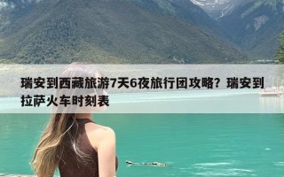 瑞安到西藏旅游7天6夜旅行团攻略？瑞安到拉萨火车时刻表