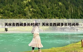 天水去西藏多长时间？天水去西藏多长时间开车