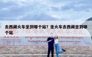 去西藏火车坐到哪个站？坐火车去西藏坐到哪个站
