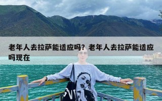 老年人去拉萨能适应吗？老年人去拉萨能适应吗现在