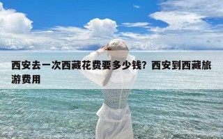 西安去一次西藏花费要多少钱？西安到西藏旅游费用