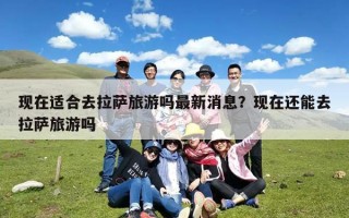 现在适合去拉萨旅游吗最新消息？现在还能去拉萨旅游吗