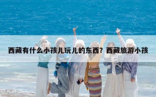 西藏有什么小孩儿玩儿的东西？西藏旅游小孩