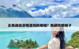 去西藏旅游帽遮阳防晒帽？西藏防晒帽子